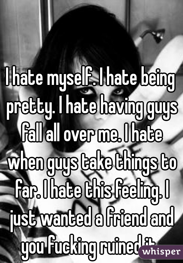 I hate myself. I hate being pretty. I hate having guys fall all over me. I hate when guys take things to far. I hate this feeling. I just wanted a friend and you fucking ruined it. 