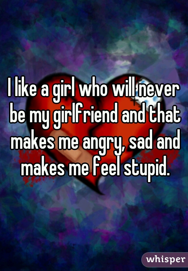 I like a girl who will never be my girlfriend and that makes me angry, sad and makes me feel stupid.