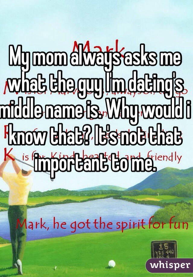 My mom always asks me what the guy I'm dating's middle name is. Why would i know that? It's not that important to me. 