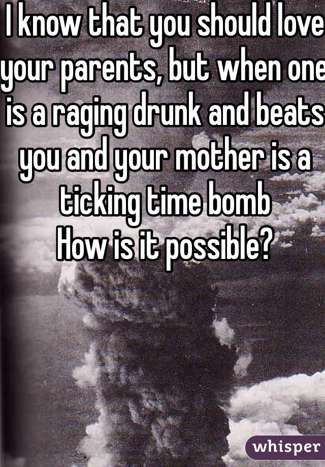 I know that you should love your parents, but when one is a raging drunk and beats you and your mother is a ticking time bomb 
How is it possible? 