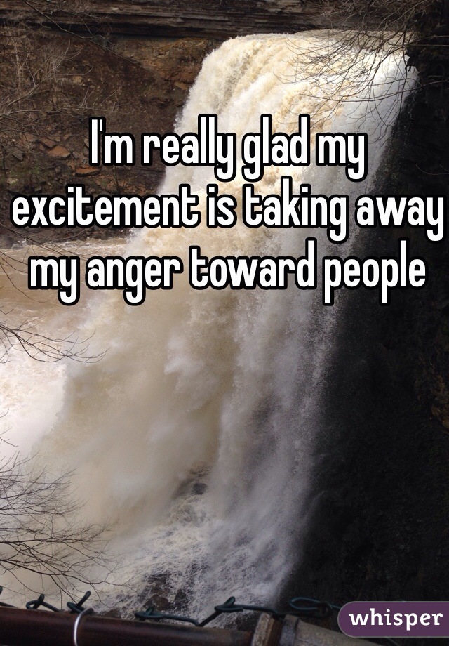 I'm really glad my excitement is taking away my anger toward people
