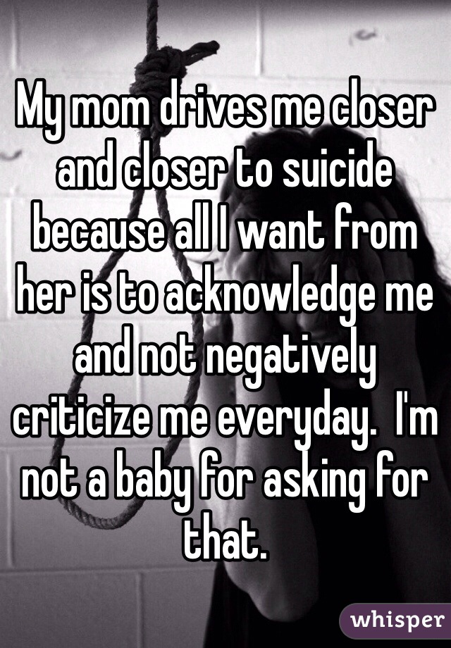 My mom drives me closer and closer to suicide because all I want from her is to acknowledge me and not negatively criticize me everyday.  I'm not a baby for asking for that.