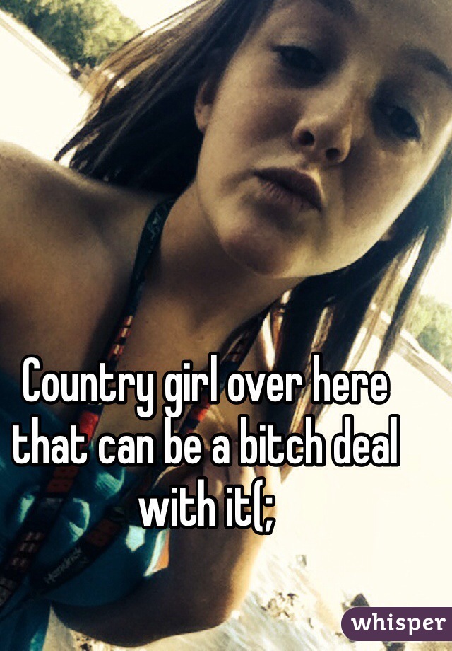 Country girl over here that can be a bitch deal with it(;