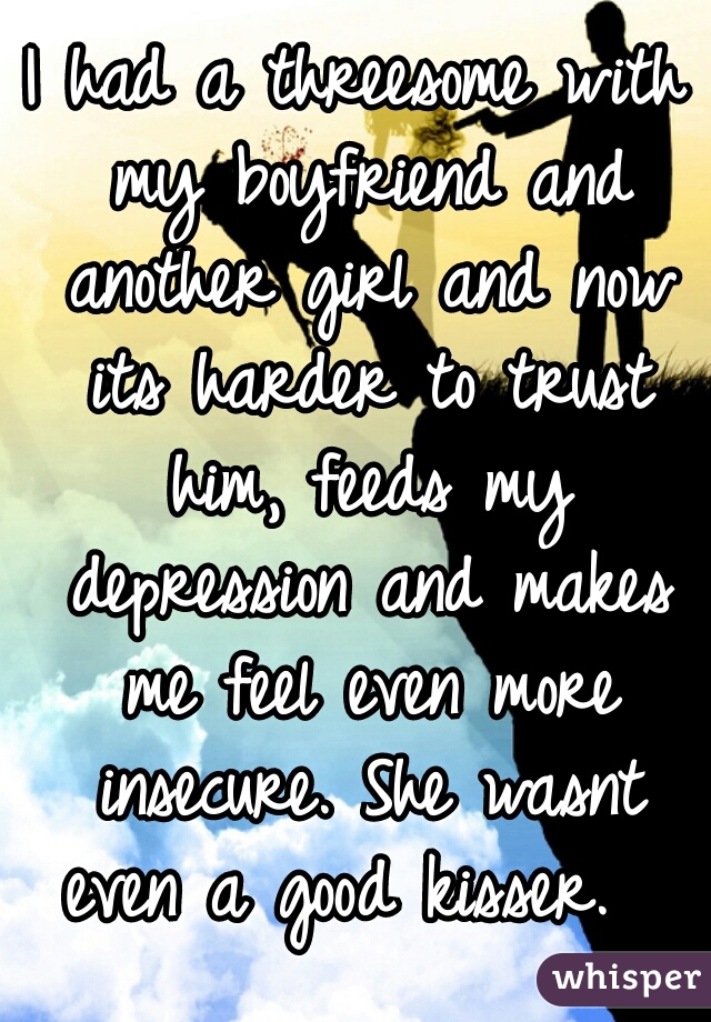 I had a threesome with my boyfriend and another girl and now its harder to trust him, feeds my depression and makes me feel even more insecure. She wasnt even a good kisser.  