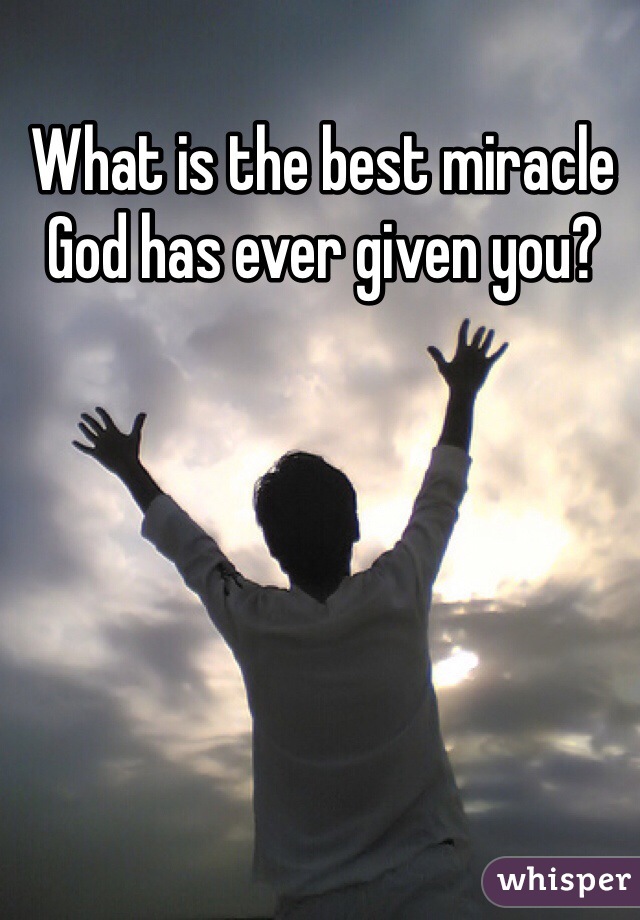 What is the best miracle God has ever given you?