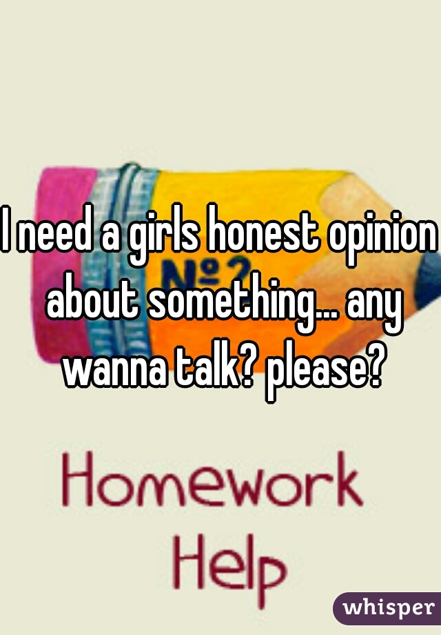 I need a girls honest opinion about something... any wanna talk? please?