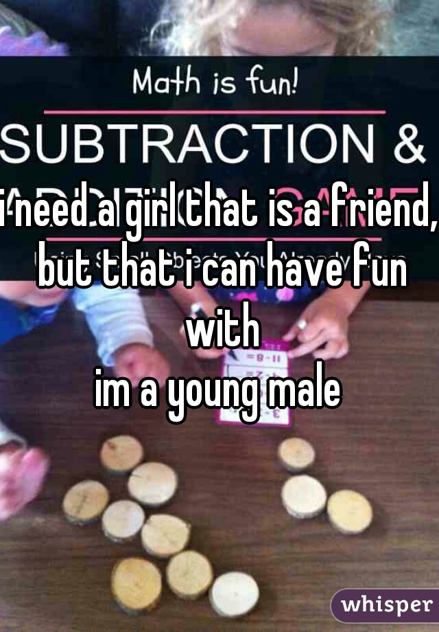 i need a girl that is a friend, but that i can have fun with
im a young male