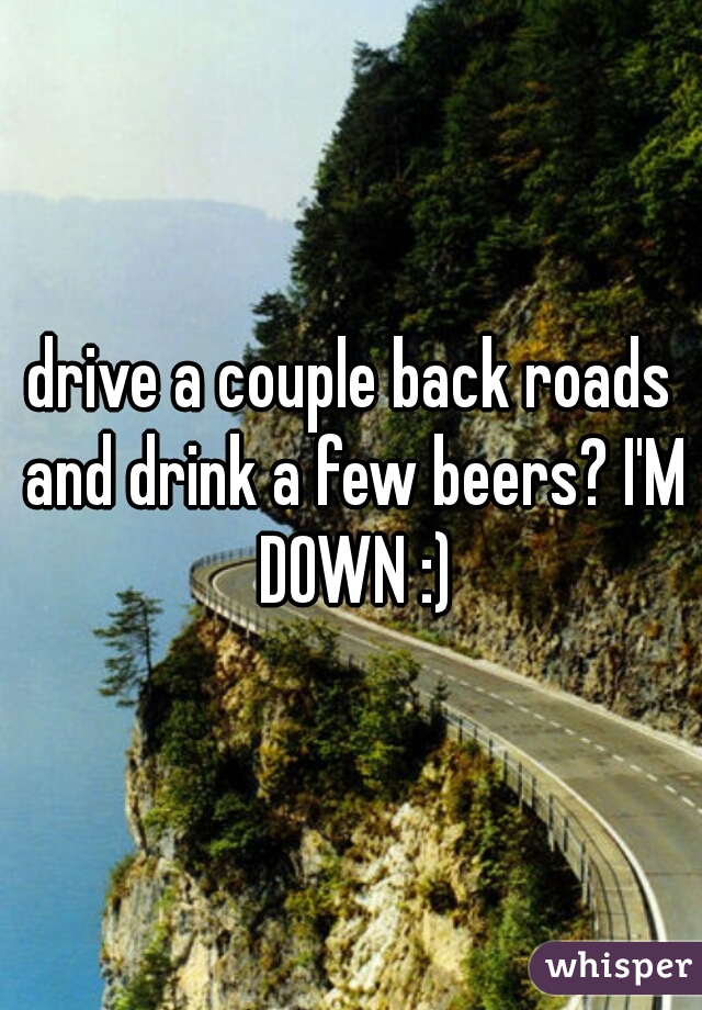 drive a couple back roads and drink a few beers? I'M DOWN :)