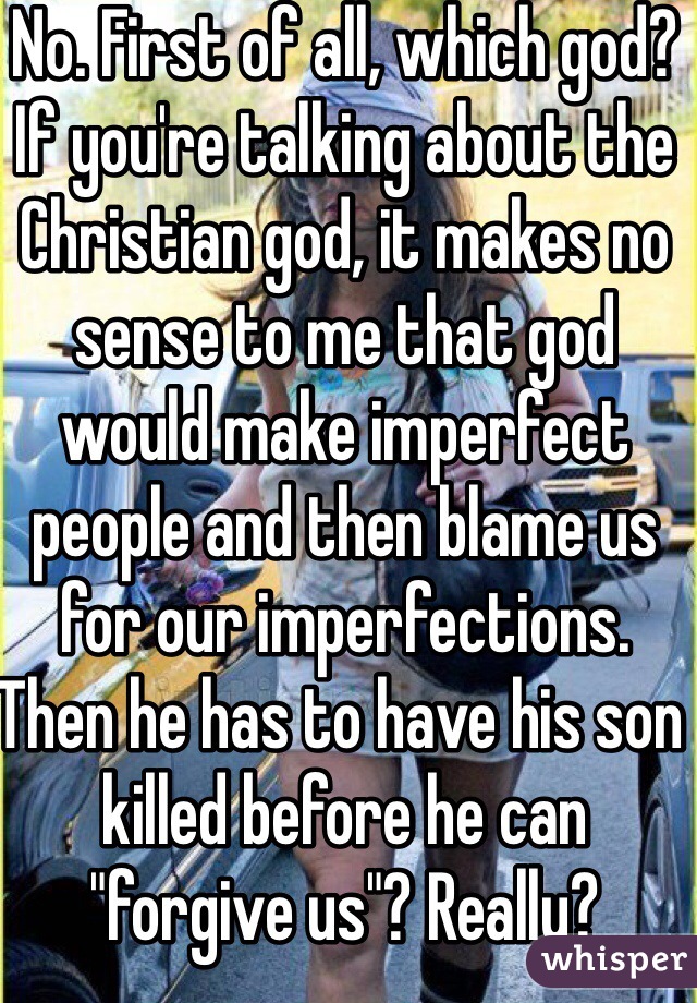 No. First of all, which god? If you're talking about the Christian god, it makes no sense to me that god would make imperfect people and then blame us for our imperfections. Then he has to have his son killed before he can "forgive us"? Really? 