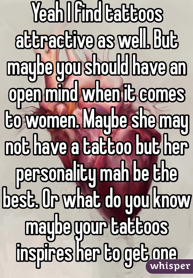 Yeah I find tattoos attractive as well. But maybe you should have an open mind when it comes to women. Maybe she may not have a tattoo but her personality mah be the best. Or what do you know maybe your tattoos inspires her to get one