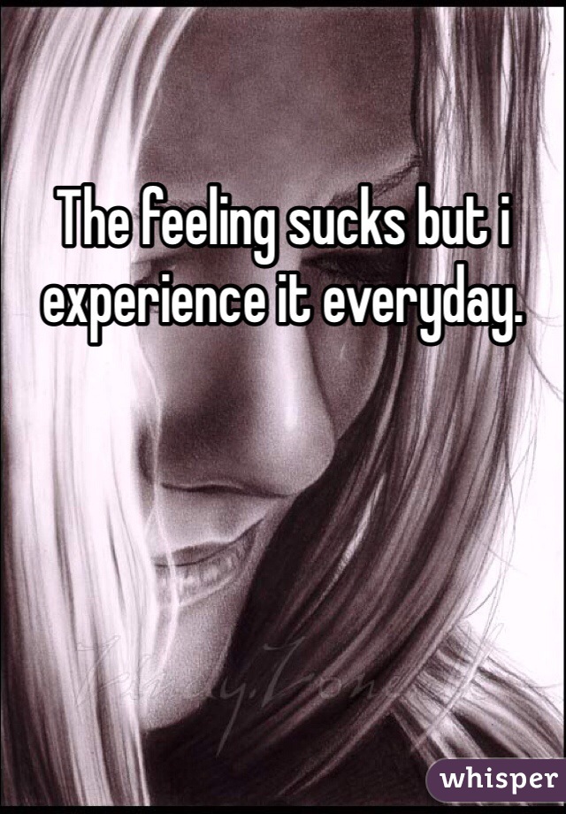 The feeling sucks but i experience it everyday.