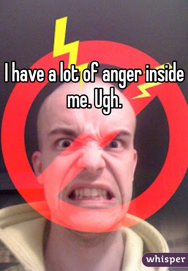 I have a lot of anger inside me. Ugh. 