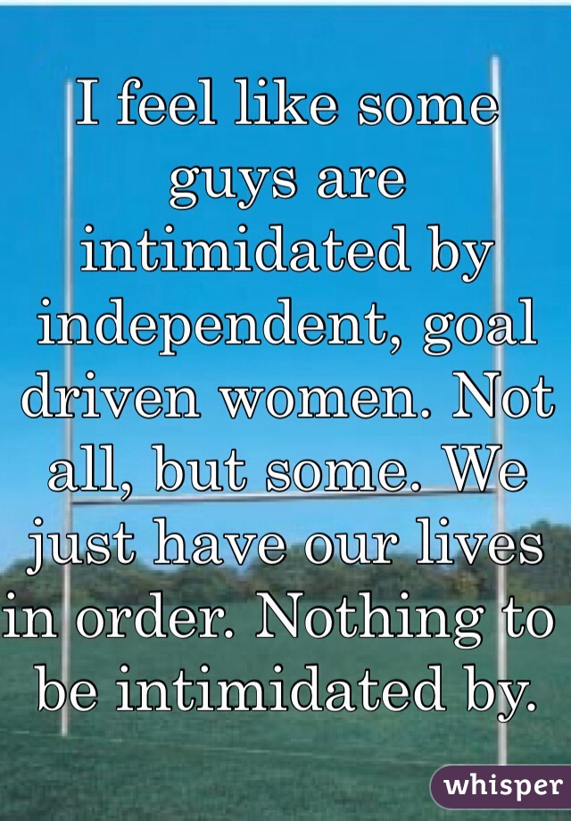 I feel like some guys are intimidated by independent, goal driven women. Not all, but some. We just have our lives in order. Nothing to be intimidated by. 