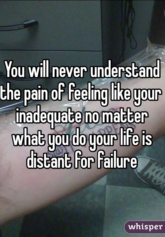 You will never understand the pain of feeling like your inadequate no matter what you do your life is distant for failure 