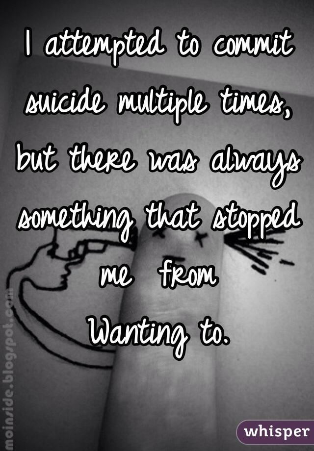 I attempted to commit suicide multiple times, but there was always something that stopped me  from
Wanting to. 