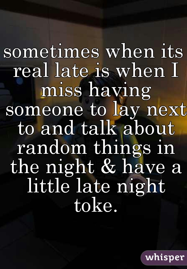 sometimes when its real late is when I miss having someone to lay next to and talk about random things in the night & have a little late night toke.