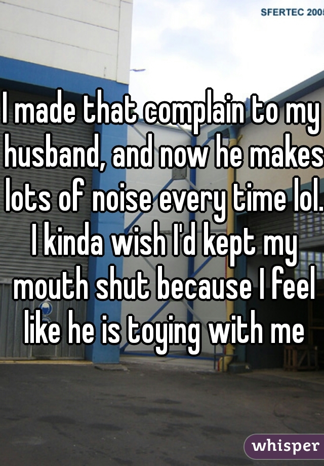 I made that complain to my husband, and now he makes lots of noise every time lol. I kinda wish I'd kept my mouth shut because I feel like he is toying with me