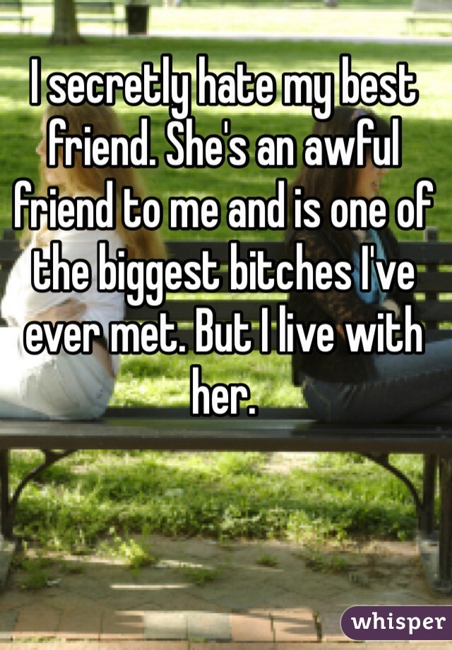 I secretly hate my best friend. She's an awful friend to me and is one of the biggest bitches I've ever met. But I live with her.