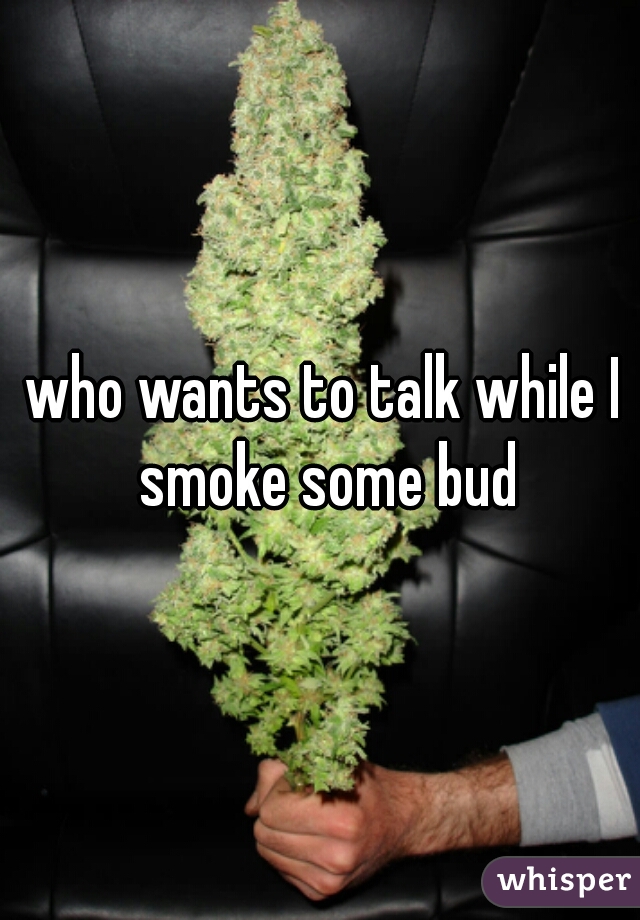 who wants to talk while I smoke some bud