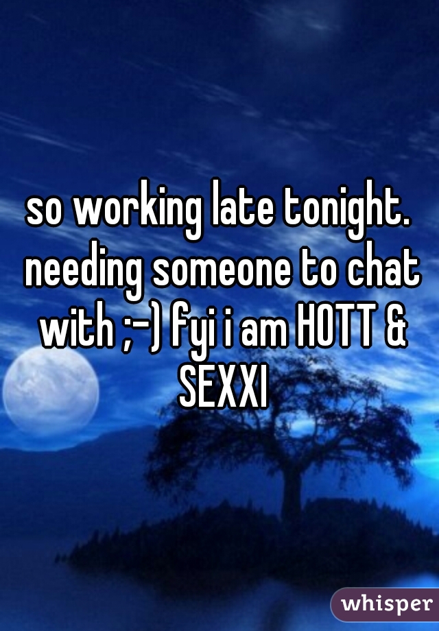 so working late tonight. needing someone to chat with ;-) fyi i am HOTT & SEXXI