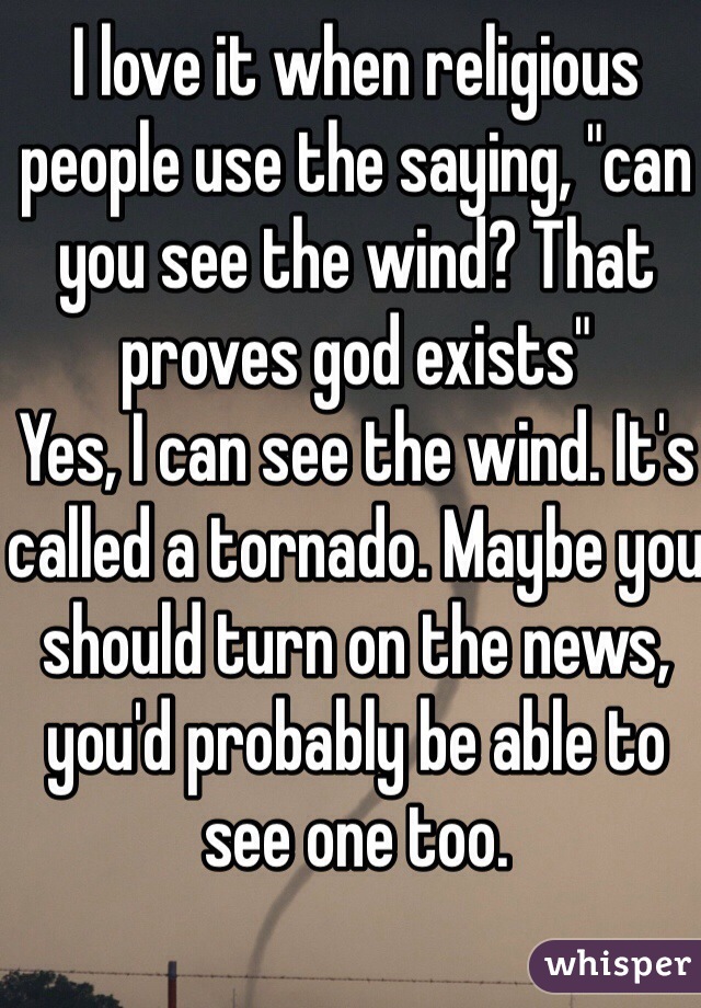 I love it when religious people use the saying, "can you see the wind? That proves god exists"
Yes, I can see the wind. It's called a tornado. Maybe you should turn on the news, you'd probably be able to see one too.