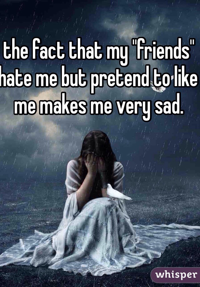 the fact that my "friends" hate me but pretend to like me makes me very sad. 