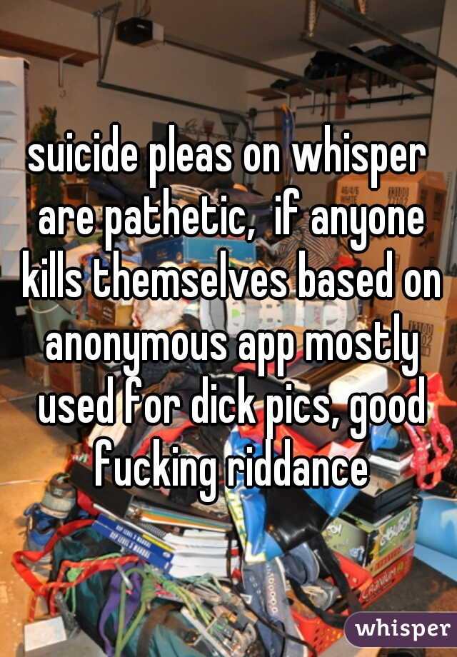 suicide pleas on whisper are pathetic,  if anyone kills themselves based on anonymous app mostly used for dick pics, good fucking riddance