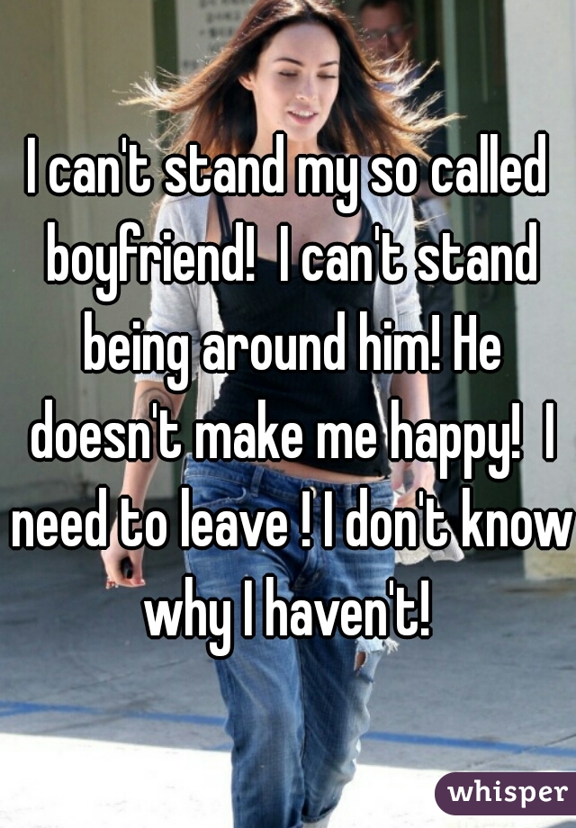 I can't stand my so called boyfriend!  I can't stand being around him! He doesn't make me happy!  I need to leave ! I don't know why I haven't! 