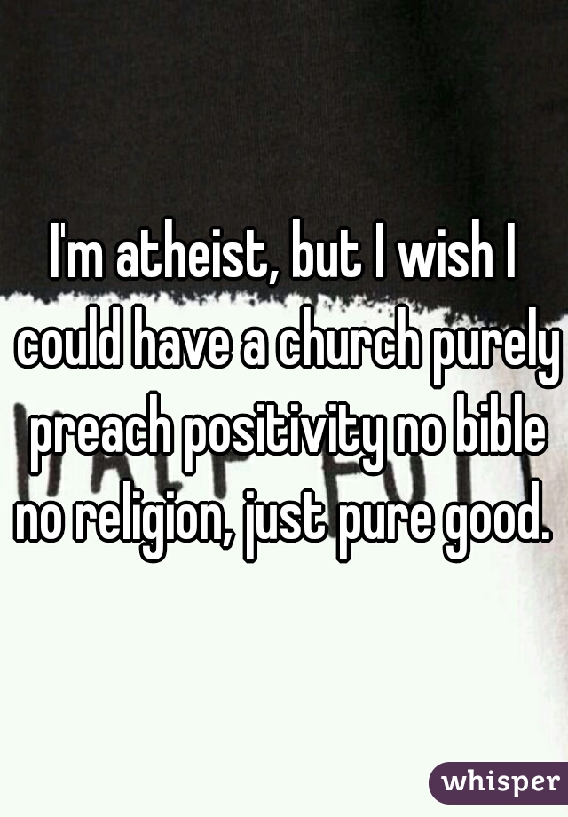 I'm atheist, but I wish I could have a church purely preach positivity no bible no religion, just pure good. 