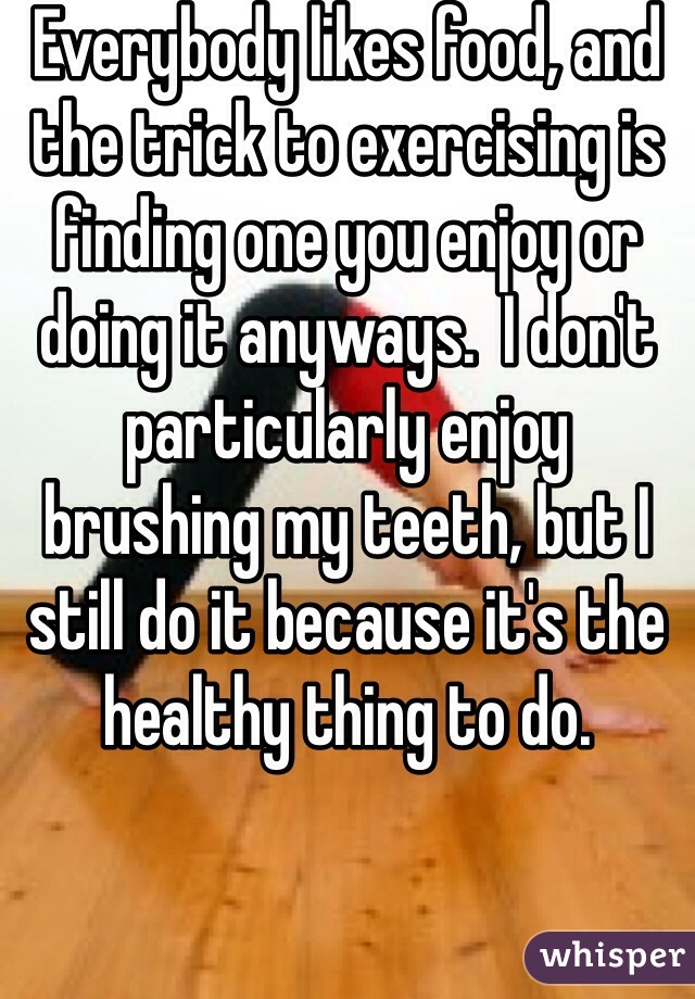 Everybody likes food, and the trick to exercising is finding one you enjoy or doing it anyways.  I don't particularly enjoy brushing my teeth, but I still do it because it's the healthy thing to do.