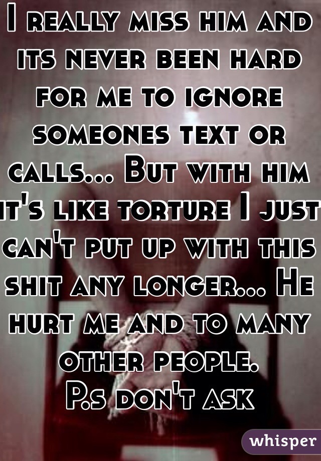 I really miss him and its never been hard for me to ignore someones text or calls... But with him it's like torture I just can't put up with this shit any longer... He hurt me and to many other people. 
P.s don't ask 