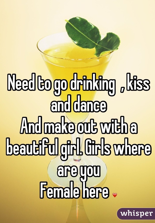 Need to go drinking  , kiss and dance 
And make out with a beautiful girl. Girls where are you 
Female here ❤