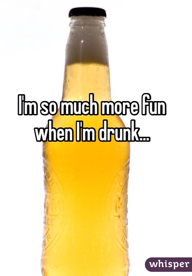 I'm so much more fun when I'm drunk...