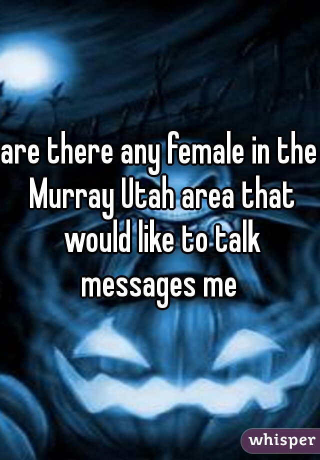 are there any female in the Murray Utah area that would like to talk messages me 