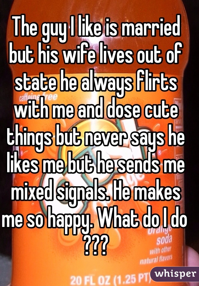 The guy I like is married but his wife lives out of state he always flirts with me and dose cute things but never says he likes me but he sends me mixed signals. He makes me so happy. What do I do ???