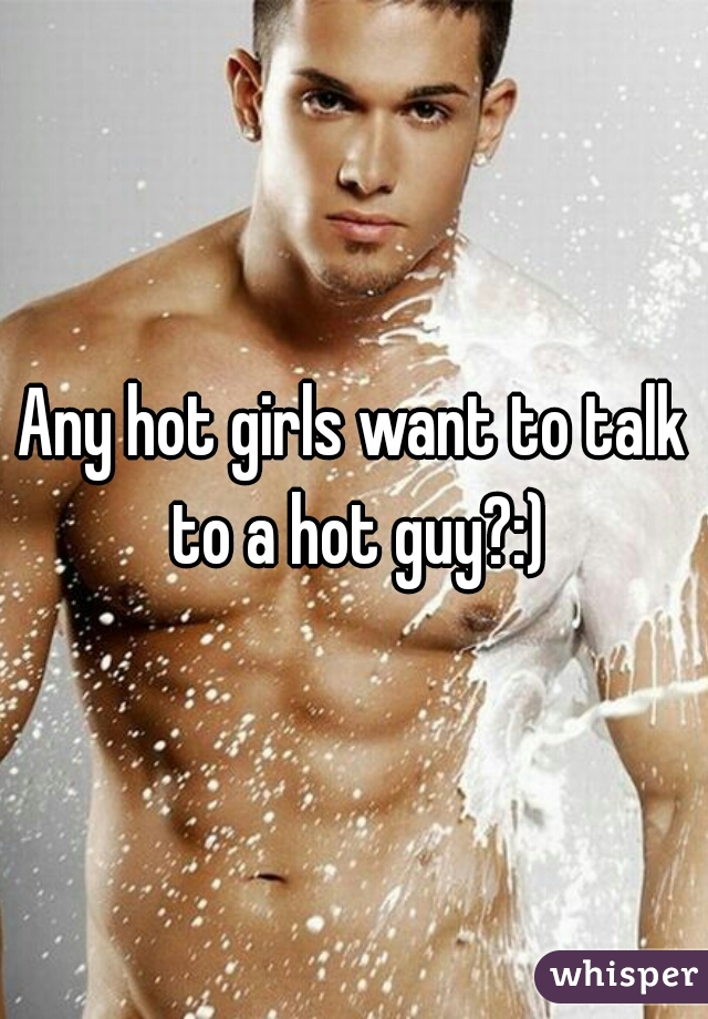 Any hot girls want to talk to a hot guy?:)