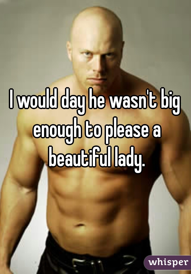 I would day he wasn't big enough to please a beautiful lady.