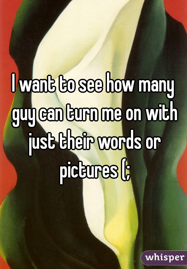 I want to see how many guy can turn me on with just their words or pictures (;