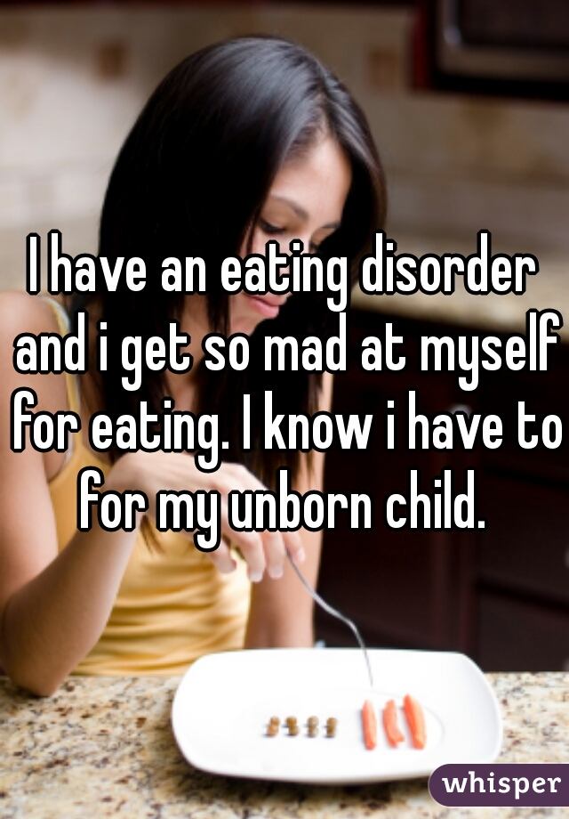 I have an eating disorder and i get so mad at myself for eating. I know i have to for my unborn child. 