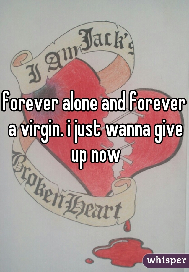 forever alone and forever a virgin. i just wanna give up now