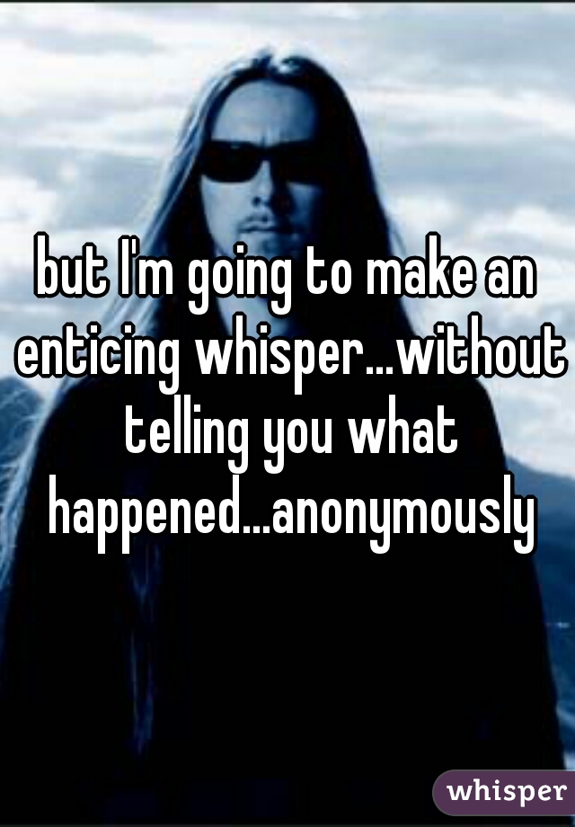 but I'm going to make an enticing whisper...without telling you what happened...anonymously