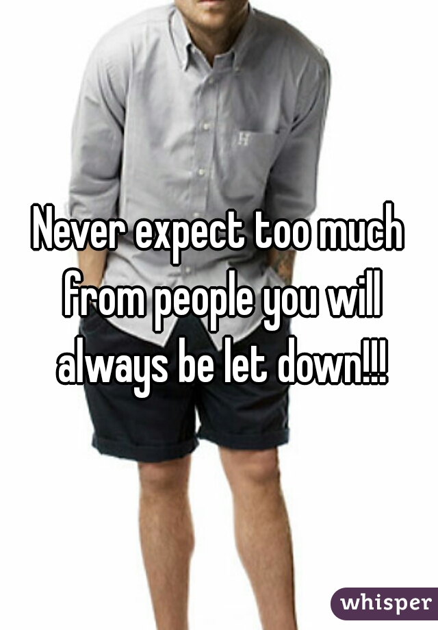 Never expect too much from people you will always be let down!!!