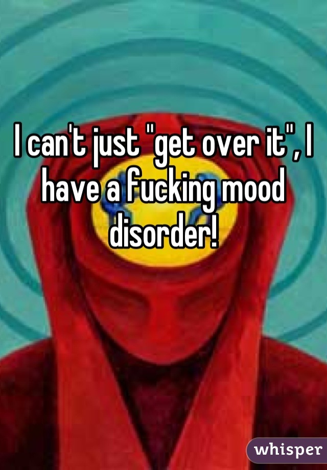 I can't just "get over it", I have a fucking mood disorder!