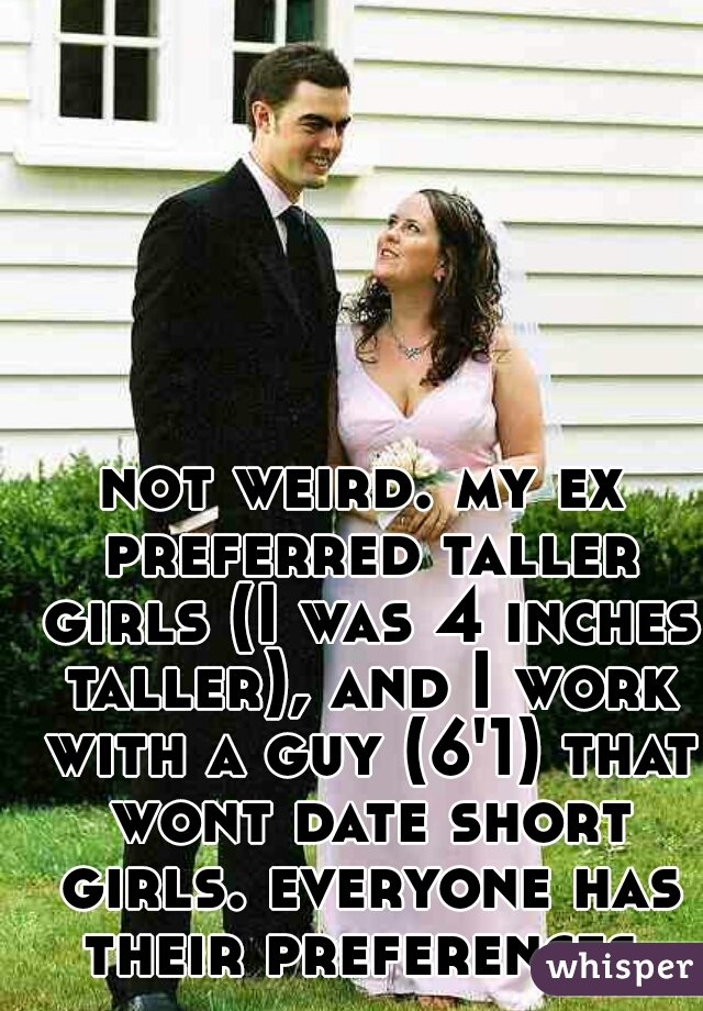 not weird. my ex preferred taller girls (I was 4 inches taller), and I work with a guy (6'1) that wont date short girls. everyone has their preferences.