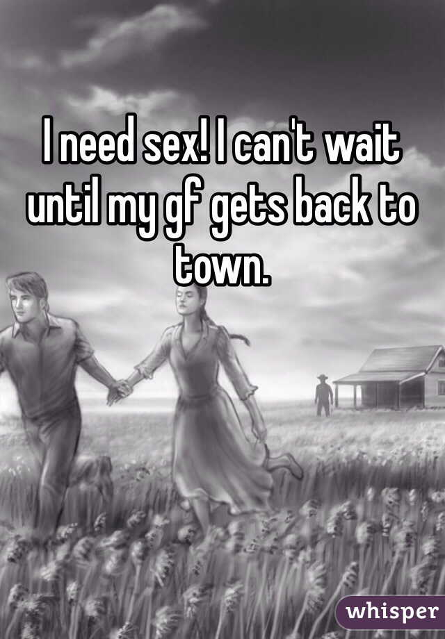 I need sex! I can't wait until my gf gets back to town.