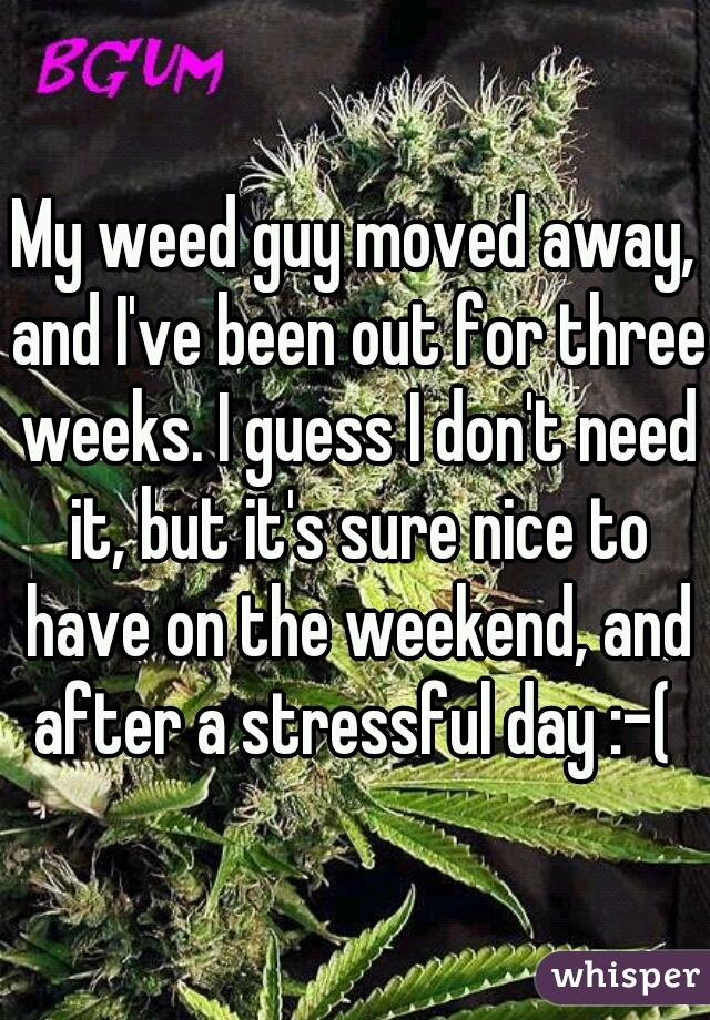 My weed guy moved away, and I've been out for three weeks. I guess I don't need it, but it's sure nice to have on the weekend, and after a stressful day :-( 