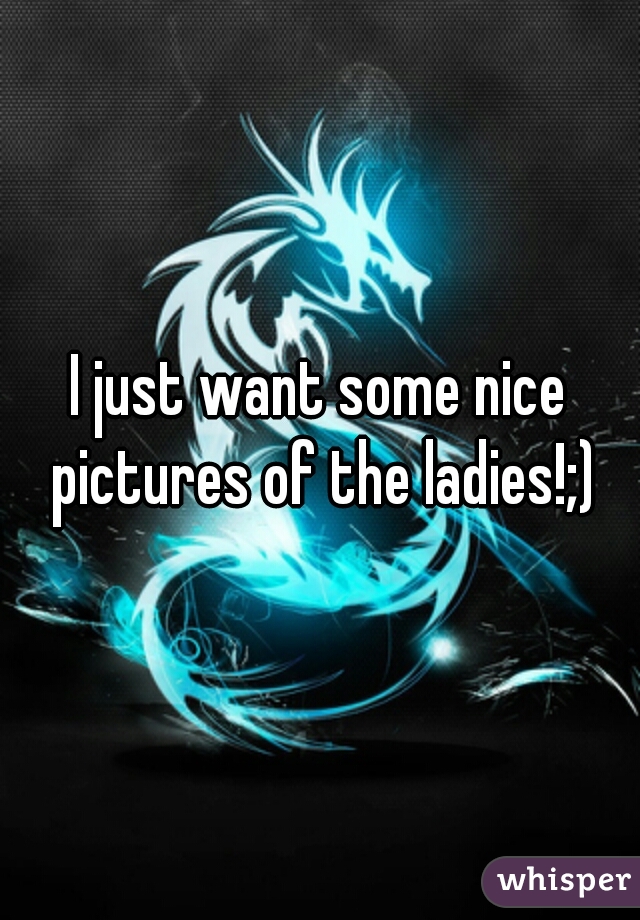 I just want some nice pictures of the ladies!;)