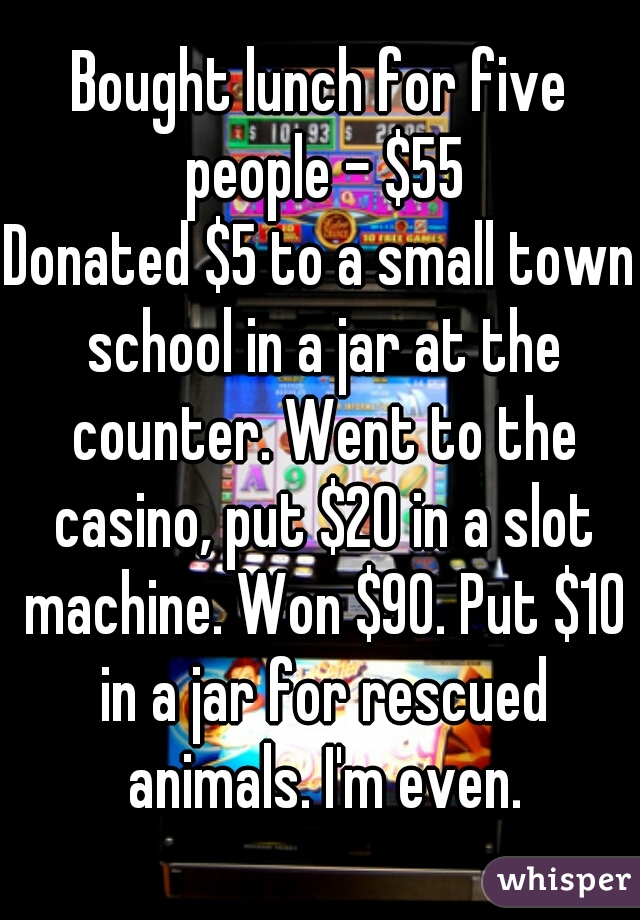 Bought lunch for five people - $55
Donated $5 to a small town school in a jar at the counter. Went to the casino, put $20 in a slot machine. Won $90. Put $10 in a jar for rescued animals. I'm even.