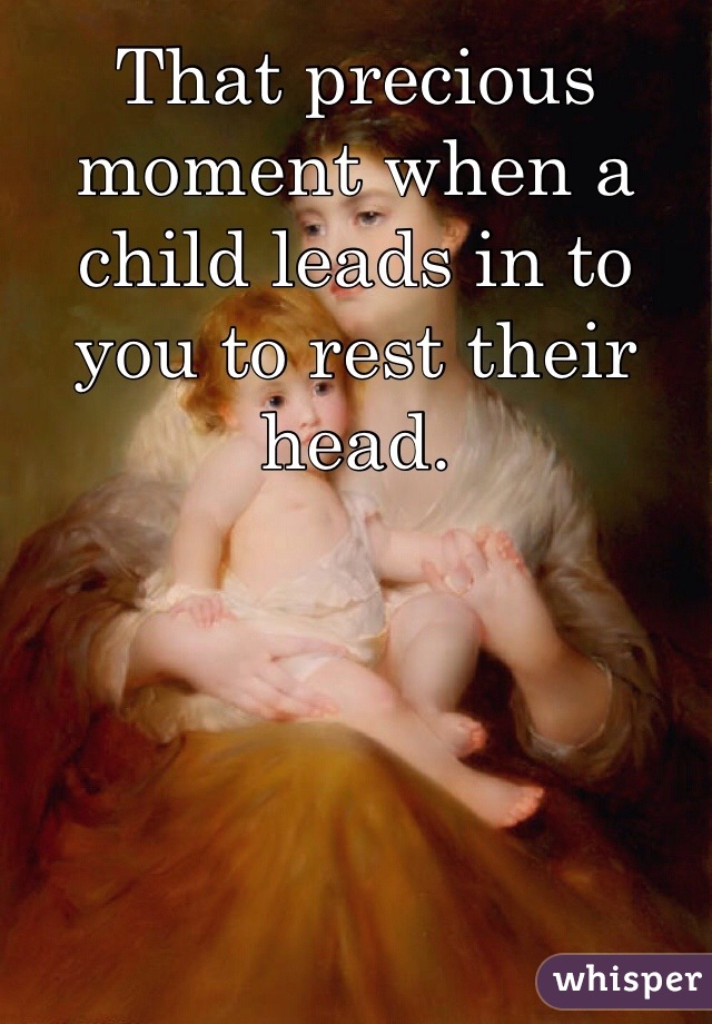 That precious moment when a child leads in to you to rest their head. 