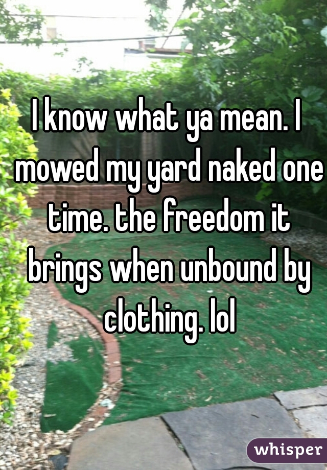 I know what ya mean. I mowed my yard naked one time. the freedom it brings when unbound by clothing. lol